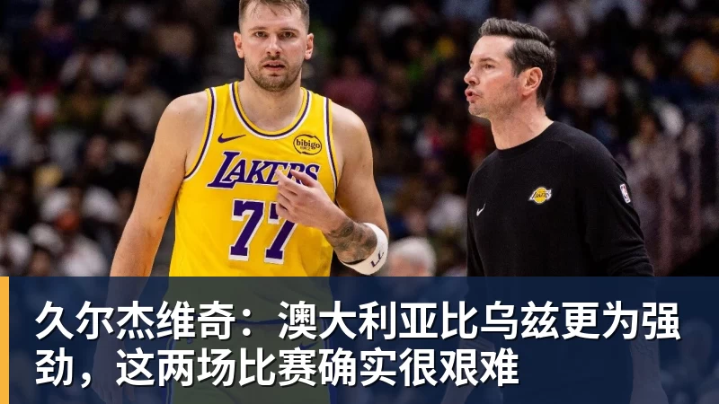 久尔杰维奇：澳大利亚比乌兹更为强劲，这两场比赛确实很艰难