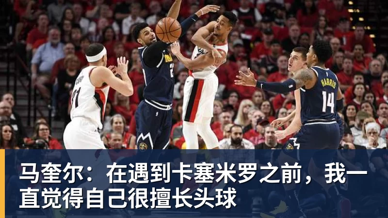 马奎尔：在遇到卡塞米罗之前，我一直觉得自己很擅长头球