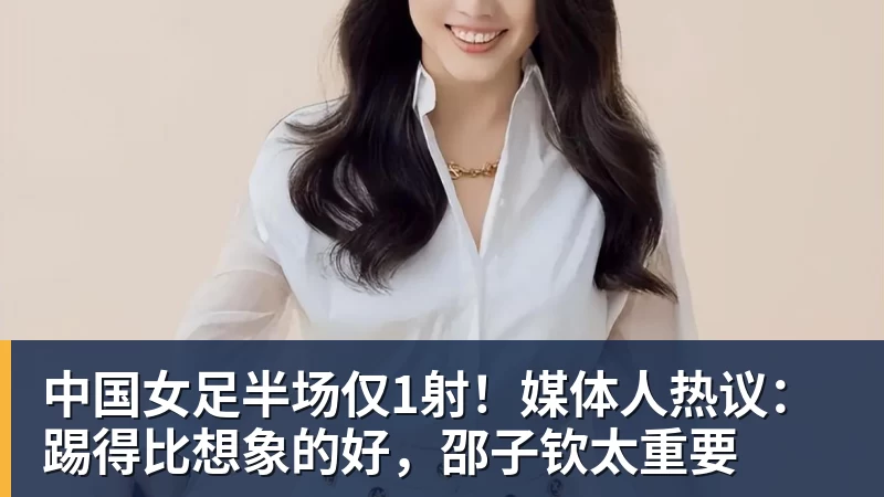 中国女足半场仅1射！媒体人热议：踢得比想象的好，邵子钦太重要