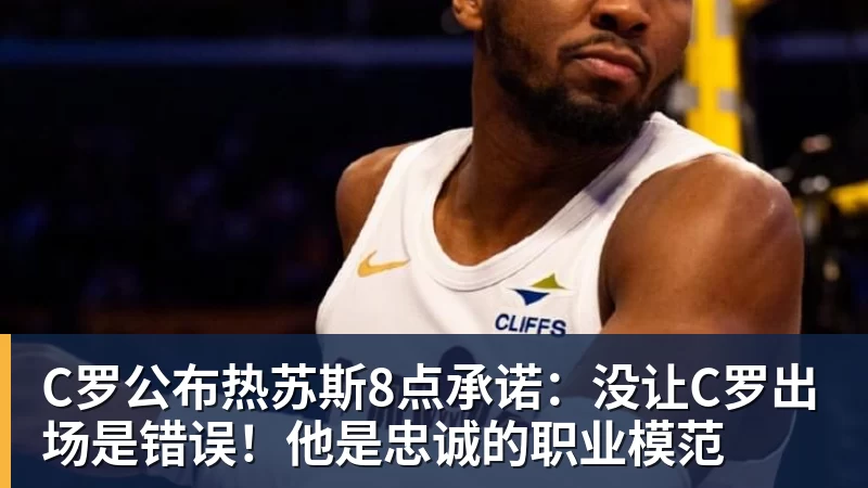 C罗公布热苏斯8点承诺：没让C罗出场是错误！他是忠诚的职业模范
